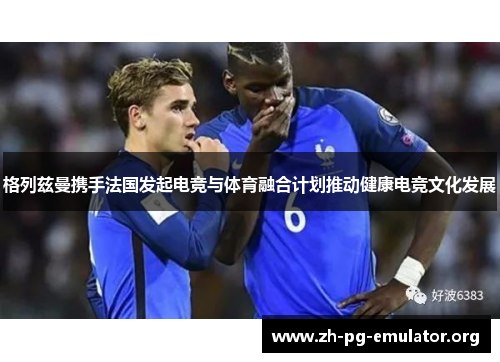 格列兹曼携手法国发起电竞与体育融合计划推动健康电竞文化发展 格列兹曼携手法国发起电竞与体育融合计划推动健康电竞文化发展
