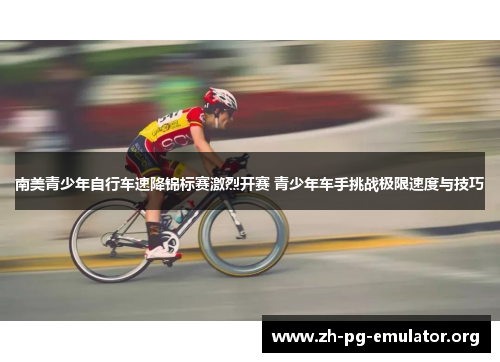 南美青少年自行车速降锦标赛激烈开赛 青少年车手挑战极限速度与技巧 南美青少年自行车速降锦标赛激烈开赛 青少年车手挑战极限速度与技巧