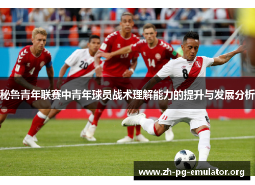 秘鲁青年联赛中青年球员战术理解能力的提升与发展分析 秘鲁青年联赛中青年球员战术理解能力的提升与发展分析