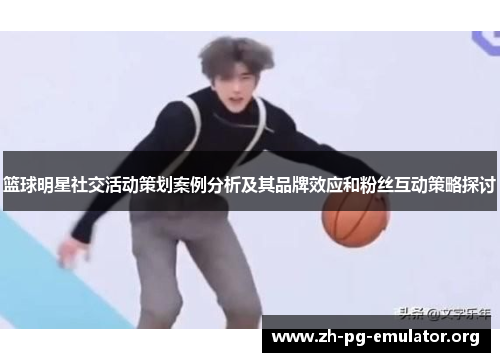 篮球明星社交活动策划案例分析及其品牌效应和粉丝互动策略探讨 篮球明星社交活动策划案例分析及其品牌效应和粉丝互动策略探讨