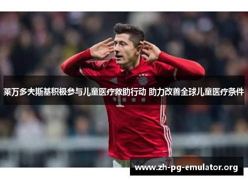 莱万多夫斯基积极参与儿童医疗救助行动 助力改善全球儿童医疗条件 莱万多夫斯基积极参与儿童医疗救助行动 助力改善全球儿童医疗条件