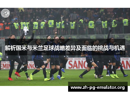 解析国米与米兰足球战略差异及面临的挑战与机遇 解析国米与米兰足球战略差异及面临的挑战与机遇