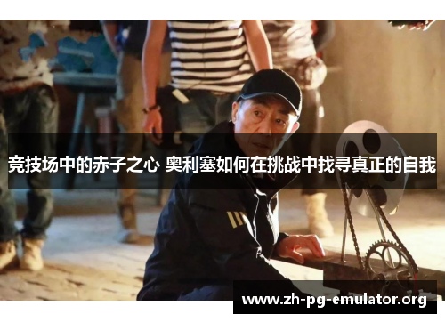 竞技场中的赤子之心 奥利塞如何在挑战中找寻真正的自我 竞技场中的赤子之心 奥利塞如何在挑战中找寻真正的自我