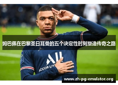 姆巴佩在巴黎圣日耳曼的五个决定性时刻塑造传奇之路 姆巴佩在巴黎圣日耳曼的五个决定性时刻塑造传奇之路