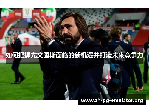 如何把握尤文图斯面临的新机遇并打造未来竞争力 如何把握尤文图斯面临的新机遇并打造未来竞争力