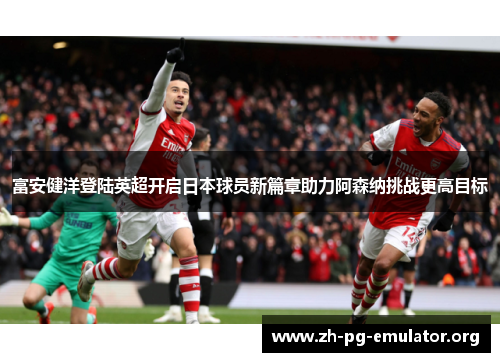 富安健洋登陆英超开启日本球员新篇章助力阿森纳挑战更高目标 富安健洋登陆英超开启日本球员新篇章助力阿森纳挑战更高目标