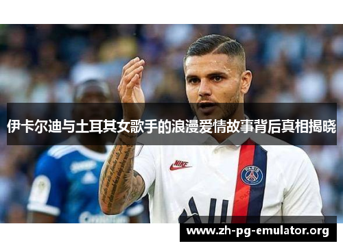 伊卡尔迪与土耳其女歌手的浪漫爱情故事背后真相揭晓 伊卡尔迪与土耳其女歌手的浪漫爱情故事背后真相揭晓