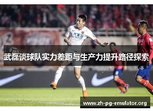 武磊谈球队实力差距与生产力提升路径探索 武磊谈球队实力差距与生产力提升路径探索