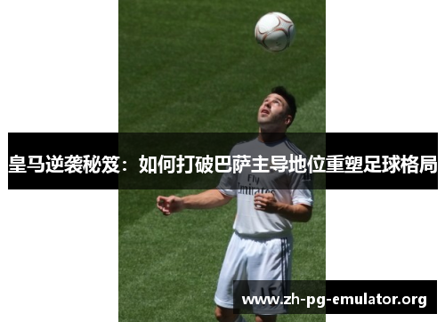 皇马逆袭秘笈:如何打破巴萨主导地位重塑足球格局 皇马逆袭秘笈:如何打破巴萨主导地位重塑足球格局