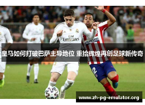 皇马如何打破巴萨主导地位 重拾辉煌再创足球新传奇 皇马如何打破巴萨主导地位 重拾辉煌再创足球新传奇