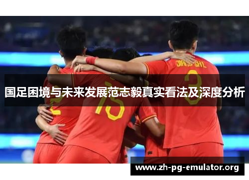 国足困境与未来发展范志毅真实看法及深度分析 国足困境与未来发展范志毅真实看法及深度分析