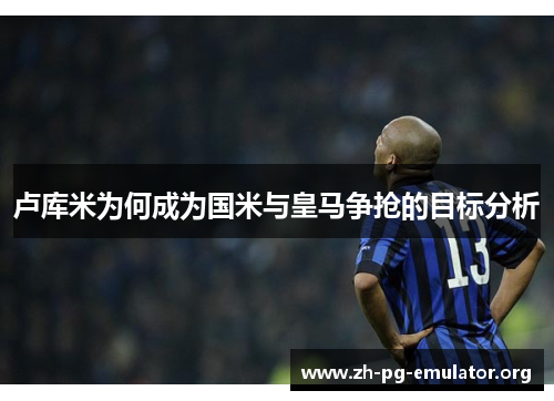 卢库米为何成为国米与皇马争抢的目标分析 卢库米为何成为国米与皇马争抢的目标分析
