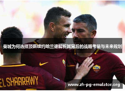 曼城为何选择顶薪续约哈兰德解析其背后的战略考量与未来规划 曼城为何选择顶薪续约哈兰德解析其背后的战略考量与未来规划