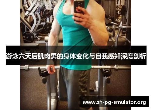 游泳六天后肌肉男的身体变化与自我感知深度剖析 游泳六天后肌肉男的身体变化与自我感知深度剖析
