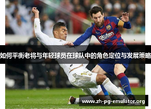 如何平衡老将与年轻球员在球队中的角色定位与发展策略 如何平衡老将与年轻球员在球队中的角色定位与发展策略