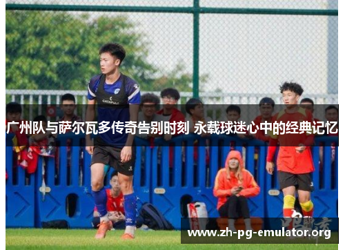 广州队与萨尔瓦多传奇告别时刻 永载球迷心中的经典记忆 广州队与萨尔瓦多传奇告别时刻 永载球迷心中的经典记忆