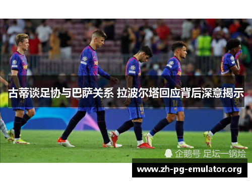 古蒂谈足协与巴萨关系 拉波尔塔回应背后深意揭示 古蒂谈足协与巴萨关系 拉波尔塔回应背后深意揭示