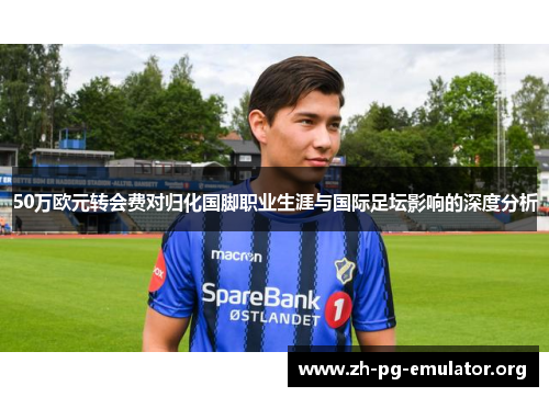 50万欧元转会费对归化国脚职业生涯与国际足坛影响的深度分析 50万欧元转会费对归化国脚职业生涯与国际足坛影响的深度分析