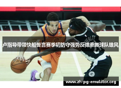 卢指导带领快船誓言赛季初防守强势反弹重振球队雄风