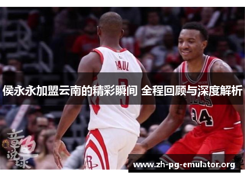 侯永永加盟云南的精彩瞬间 全程回顾与深度解析