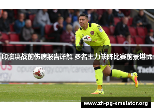 印澳决战前伤病报告详解 多名主力缺阵比赛前景堪忧 印澳决战前伤病报告详解 多名主力缺阵比赛前景堪忧