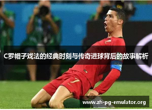 C罗帽子戏法的经典时刻与传奇进球背后的故事解析
