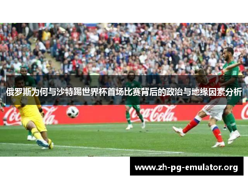 俄罗斯为何与沙特踢世界杯首场比赛背后的政治与地缘因素分析 俄罗斯为何与沙特踢世界杯首场比赛背后的政治与地缘因素分析