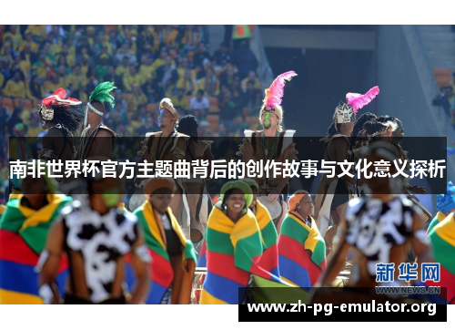 南非世界杯官方主题曲背后的创作故事与文化意义探析 南非世界杯官方主题曲背后的创作故事与文化意义探析