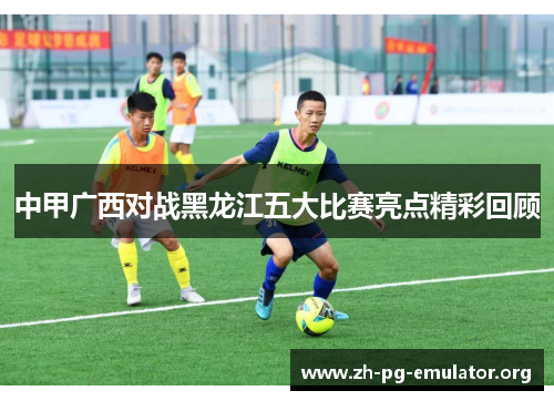 中甲广西对战黑龙江五大比赛亮点精彩回顾 中甲广西对战黑龙江五大比赛亮点精彩回顾