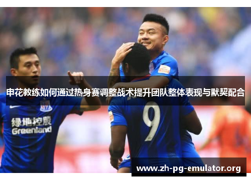 申花教练如何通过热身赛调整战术提升团队整体表现与默契配合 申花教练如何通过热身赛调整战术提升团队整体表现与默契配合