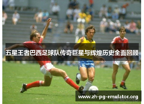 五星王者巴西足球队传奇巨星与辉煌历史全面回顾 五星王者巴西足球队传奇巨星与辉煌历史全面回顾