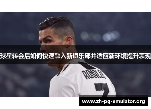 球星转会后如何快速融入新俱乐部并适应新环境提升表现 球星转会后如何快速融入新俱乐部并适应新环境提升表现