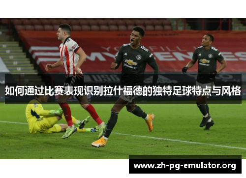 如何通过比赛表现识别拉什福德的独特足球特点与风格 如何通过比赛表现识别拉什福德的独特足球特点与风格