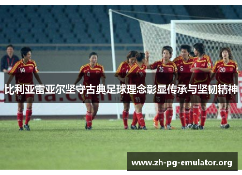 比利亚雷亚尔坚守古典足球理念彰显传承与坚韧精神