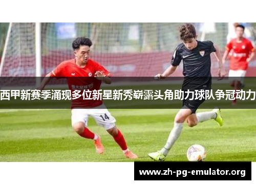 西甲新赛季涌现多位新星新秀崭露头角助力球队争冠动力