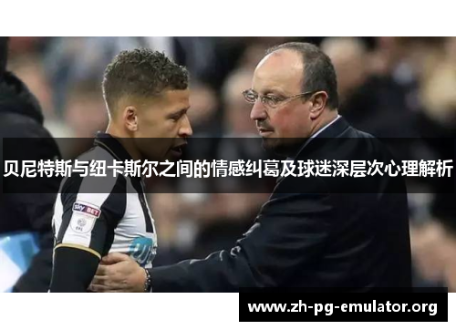 贝尼特斯与纽卡斯尔之间的情感纠葛及球迷深层次心理解析 贝尼特斯与纽卡斯尔之间的情感纠葛及球迷深层次心理解析