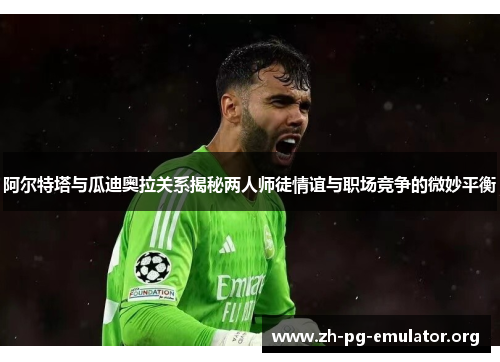 阿尔特塔与瓜迪奥拉关系揭秘两人师徒情谊与职场竞争的微妙平衡 阿尔特塔与瓜迪奥拉关系揭秘两人师徒情谊与职场竞争的微妙平衡