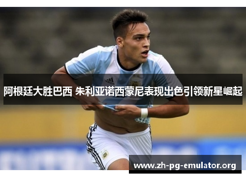 阿根廷大胜巴西 朱利亚诺西蒙尼表现出色引领新星崛起 阿根廷大胜巴西 朱利亚诺西蒙尼表现出色引领新星崛起