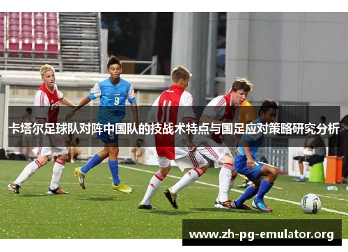 卡塔尔足球队对阵中国队的技战术特点与国足应对策略研究分析 卡塔尔足球队对阵中国队的技战术特点与国足应对策略研究分析