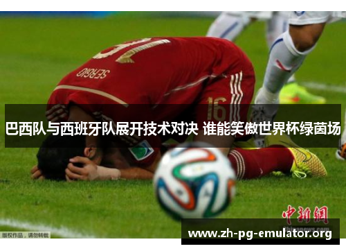巴西队与西班牙队展开技术对决 谁能笑傲世界杯绿茵场