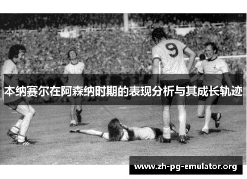 本纳赛尔在阿森纳时期的表现分析与其成长轨迹 本纳赛尔在阿森纳时期的表现分析与其成长轨迹