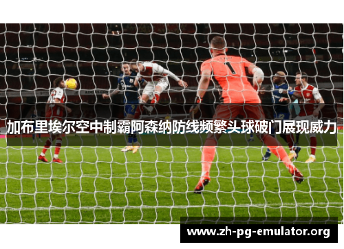 加布里埃尔空中制霸阿森纳防线频繁头球破门展现威力