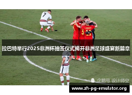 拉巴特举行2025非洲杯抽签仪式揭开非洲足球盛宴新篇章