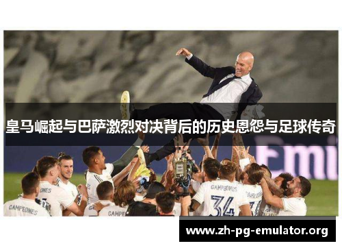 皇马崛起与巴萨激烈对决背后的历史恩怨与足球传奇
