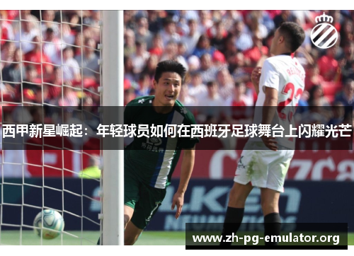 西甲新星崛起：年轻球员如何在西班牙足球舞台上闪耀光芒